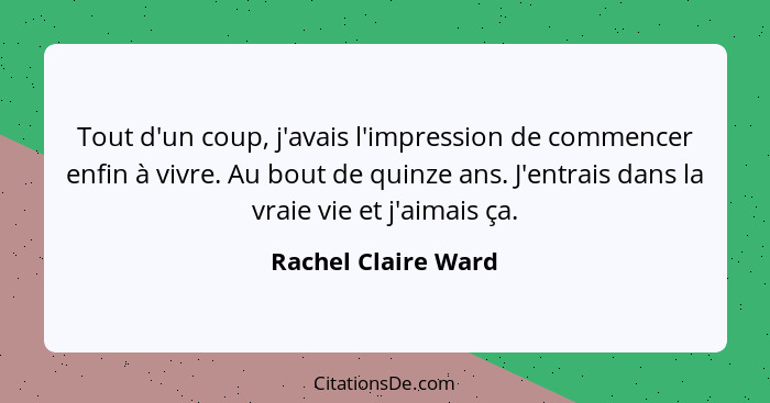 Tout d'un coup, j'avais l'impression de commencer enfin à vivre. Au bout de quinze ans. J'entrais dans la vraie vie et j'aimais ç... - Rachel Claire Ward