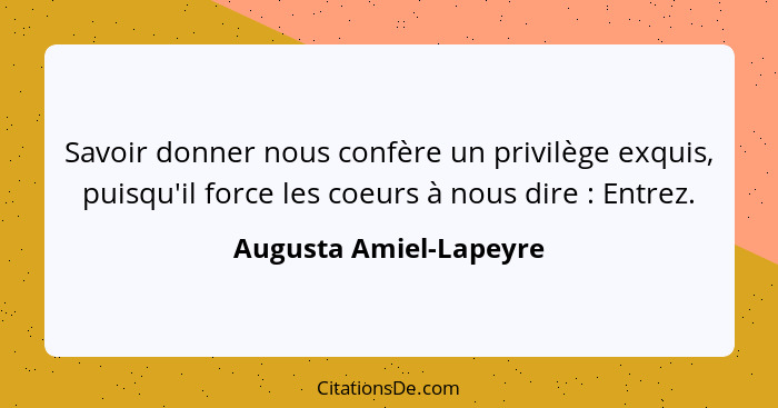 Savoir donner nous confère un privilège exquis, puisqu'il force les coeurs à nous dire : Entrez.... - Augusta Amiel-Lapeyre