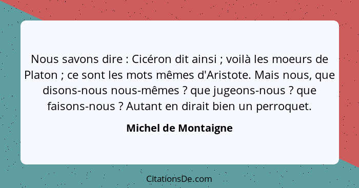 Nous savons dire : Cicéron dit ainsi ; voilà les moeurs de Platon ; ce sont les mots mêmes d'Aristote. Mais nous,... - Michel de Montaigne