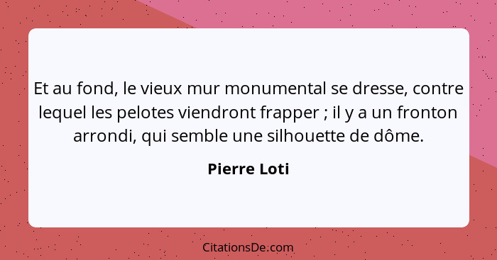 Et au fond, le vieux mur monumental se dresse, contre lequel les pelotes viendront frapper ; il y a un fronton arrondi, qui semble... - Pierre Loti