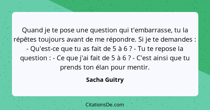 Quand je te pose une question qui t'embarrasse, tu la répêtes toujours avant de me répondre. Si je te demandes : - Qu'est-ce que t... - Sacha Guitry