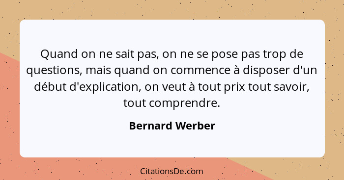 Quand on ne sait pas, on ne se pose pas trop de questions, mais quand on commence à disposer d'un début d'explication, on veut à tout... - Bernard Werber