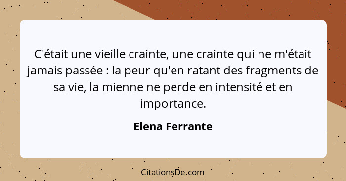 C'était une vieille crainte, une crainte qui ne m'était jamais passée : la peur qu'en ratant des fragments de sa vie, la mienne... - Elena Ferrante