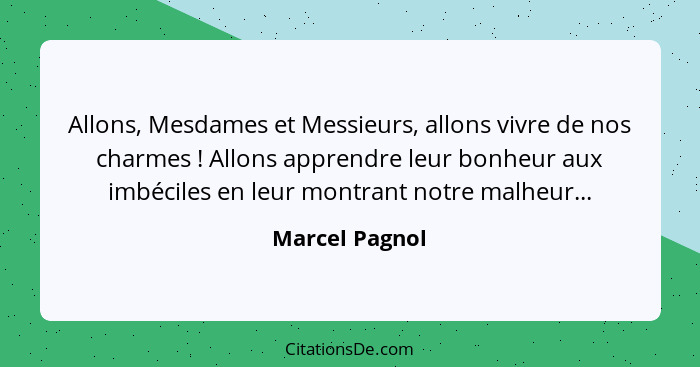 Allons, Mesdames et Messieurs, allons vivre de nos charmes ! Allons apprendre leur bonheur aux imbéciles en leur montrant notre m... - Marcel Pagnol