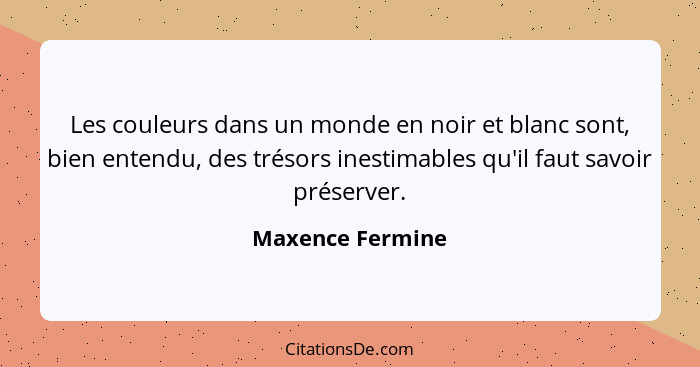 Les couleurs dans un monde en noir et blanc sont, bien entendu, des trésors inestimables qu'il faut savoir préserver.... - Maxence Fermine