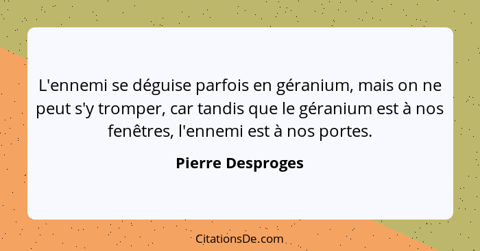 L'ennemi se déguise parfois en géranium, mais on ne peut s'y tromper, car tandis que le géranium est à nos fenêtres, l'ennemi est à... - Pierre Desproges