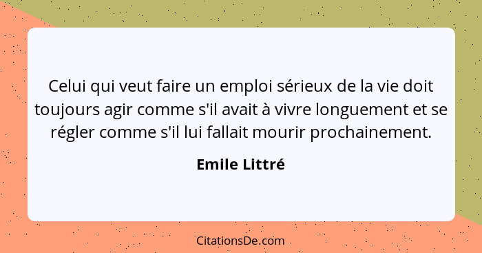 Celui qui veut faire un emploi sérieux de la vie doit toujours agir comme s'il avait à vivre longuement et se régler comme s'il lui fal... - Emile Littré