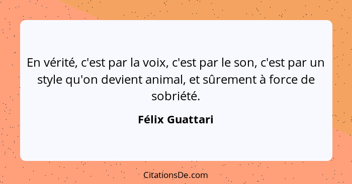 En vérité, c'est par la voix, c'est par le son, c'est par un style qu'on devient animal, et sûrement à force de sobriété.... - Félix Guattari