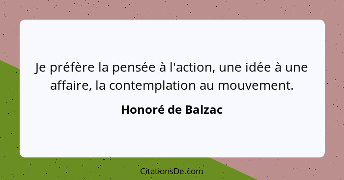 Je préfère la pensée à l'action, une idée à une affaire, la contemplation au mouvement.... - Honoré de Balzac