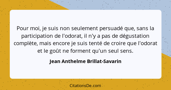 Pour moi, je suis non seulement persuadé que, sans la participation de l'odorat, il n'y a pas de dégustation complète,... - Jean Anthelme Brillat-Savarin