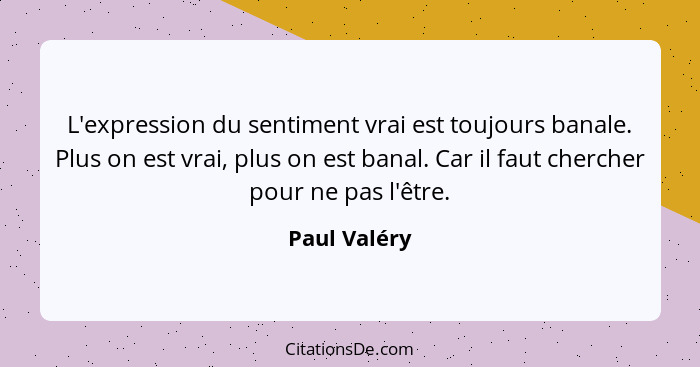 L'expression du sentiment vrai est toujours banale. Plus on est vrai, plus on est banal. Car il faut chercher pour ne pas l'être.... - Paul Valéry