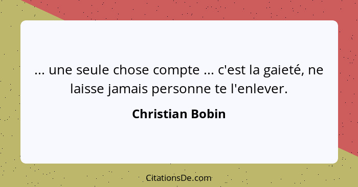 ... une seule chose compte ... c'est la gaieté, ne laisse jamais personne te l'enlever.... - Christian Bobin