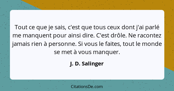 Tout ce que je sais, c'est que tous ceux dont j'ai parlé me manquent pour ainsi dire. C'est drôle. Ne racontez jamais rien à personne... - J. D. Salinger