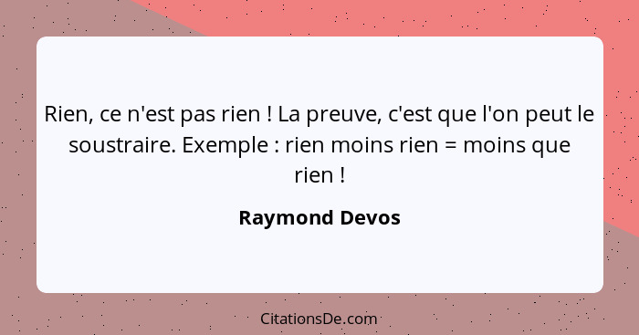 Rien, ce n'est pas rien ! La preuve, c'est que l'on peut le soustraire. Exemple : rien moins rien = moins que rien !... - Raymond Devos