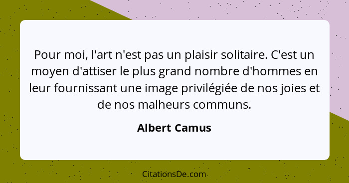 Pour moi, l'art n'est pas un plaisir solitaire. C'est un moyen d'attiser le plus grand nombre d'hommes en leur fournissant une image pr... - Albert Camus