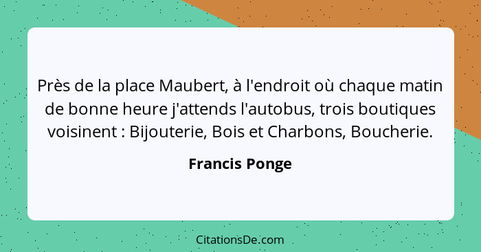 Près de la place Maubert, à l'endroit où chaque matin de bonne heure j'attends l'autobus, trois boutiques voisinent : Bijouterie,... - Francis Ponge