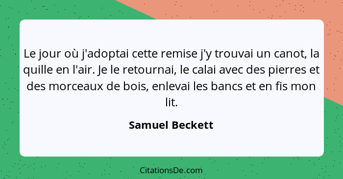 Le jour où j'adoptai cette remise j'y trouvai un canot, la quille en l'air. Je le retournai, le calai avec des pierres et des morceau... - Samuel Beckett