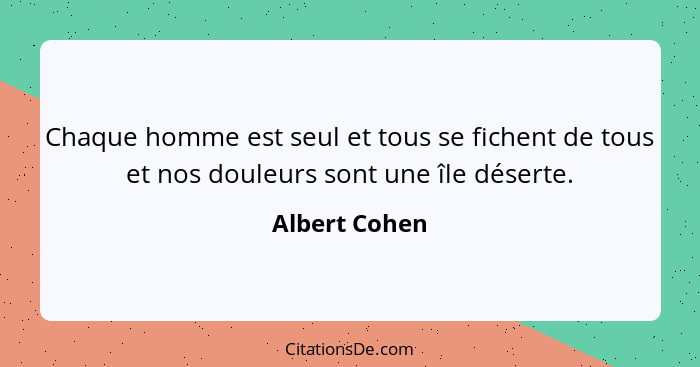 Chaque homme est seul et tous se fichent de tous et nos douleurs sont une île déserte.... - Albert Cohen