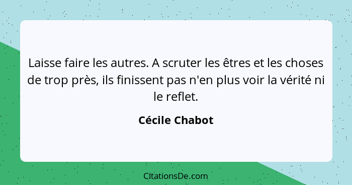 Laisse faire les autres. A scruter les êtres et les choses de trop près, ils finissent pas n'en plus voir la vérité ni le reflet.... - Cécile Chabot