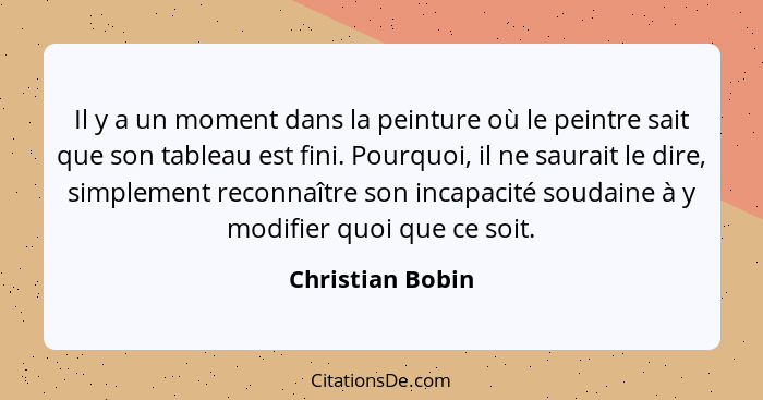 Il y a un moment dans la peinture où le peintre sait que son tableau est fini. Pourquoi, il ne saurait le dire, simplement reconnaît... - Christian Bobin