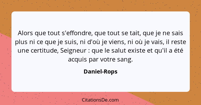 Alors que tout s'effondre, que tout se tait, que je ne sais plus ni ce que je suis, ni d'où je viens, ni où je vais, il reste une certit... - Daniel-Rops