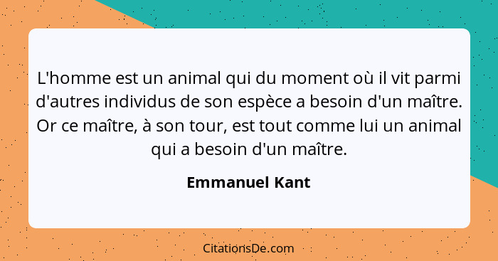 L'homme est un animal qui du moment où il vit parmi d'autres individus de son espèce a besoin d'un maître. Or ce maître, à son tour, e... - Emmanuel Kant