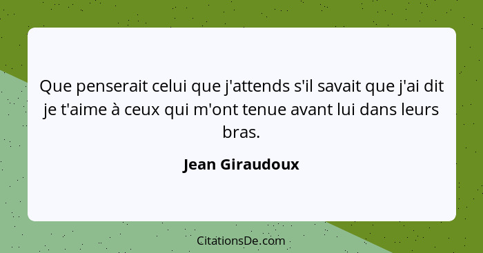 Que penserait celui que j'attends s'il savait que j'ai dit je t'aime à ceux qui m'ont tenue avant lui dans leurs bras.... - Jean Giraudoux