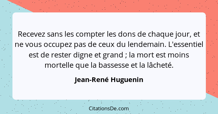 Recevez sans les compter les dons de chaque jour, et ne vous occupez pas de ceux du lendemain. L'essentiel est de rester digne et... - Jean-René Huguenin