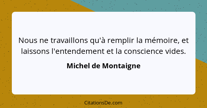 Nous ne travaillons qu'à remplir la mémoire, et laissons l'entendement et la conscience vides.... - Michel de Montaigne