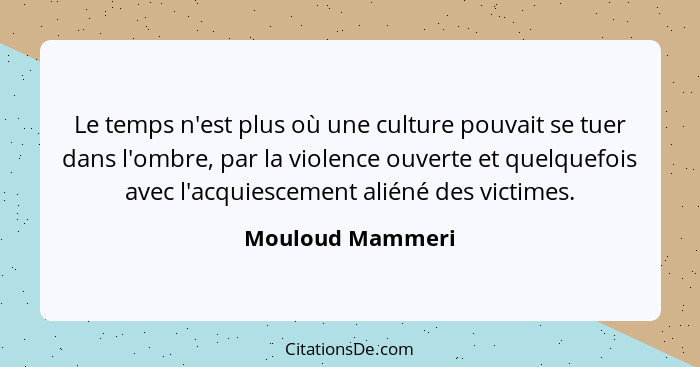 Le temps n'est plus où une culture pouvait se tuer dans l'ombre, par la violence ouverte et quelquefois avec l'acquiescement aliéné... - Mouloud Mammeri