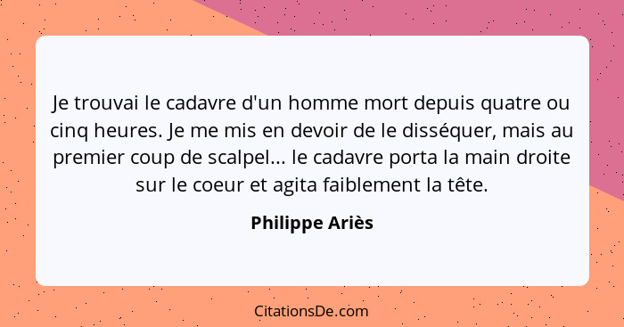 Je trouvai le cadavre d'un homme mort depuis quatre ou cinq heures. Je me mis en devoir de le disséquer, mais au premier coup de scal... - Philippe Ariès