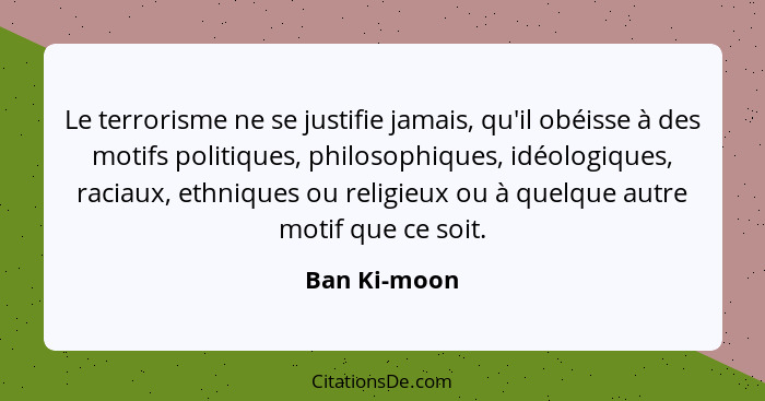 Le terrorisme ne se justifie jamais, qu'il obéisse à des motifs politiques, philosophiques, idéologiques, raciaux, ethniques ou religieu... - Ban Ki-moon