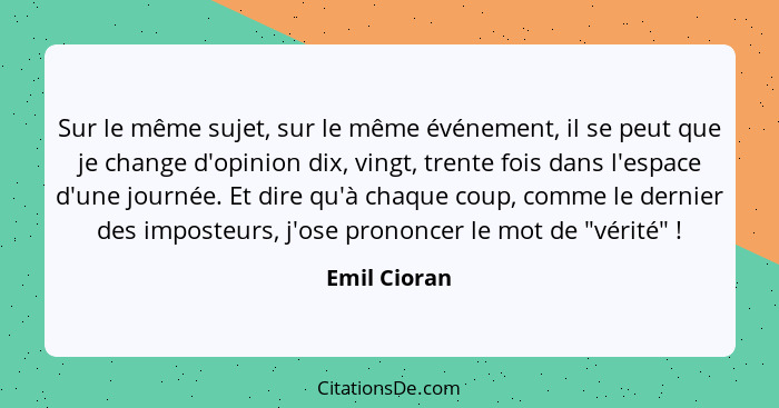 Sur le même sujet, sur le même événement, il se peut que je change d'opinion dix, vingt, trente fois dans l'espace d'une journée. Et dir... - Emil Cioran