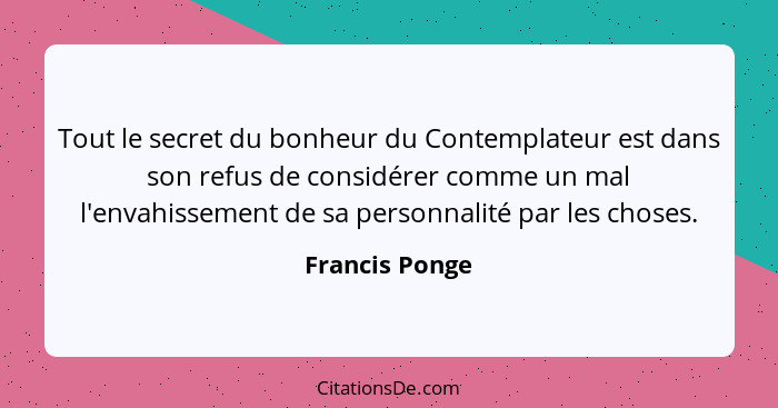 Tout le secret du bonheur du Contemplateur est dans son refus de considérer comme un mal l'envahissement de sa personnalité par les ch... - Francis Ponge