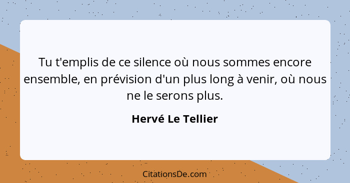 Tu t'emplis de ce silence où nous sommes encore ensemble, en prévision d'un plus long à venir, où nous ne le serons plus.... - Hervé Le Tellier