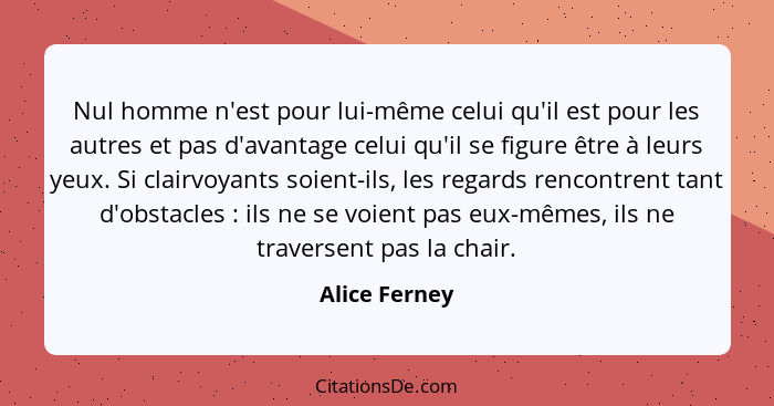 Nul homme n'est pour lui-même celui qu'il est pour les autres et pas d'avantage celui qu'il se figure être à leurs yeux. Si clairvoyant... - Alice Ferney