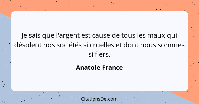 Je sais que l'argent est cause de tous les maux qui désolent nos sociétés si cruelles et dont nous sommes si fiers.... - Anatole France