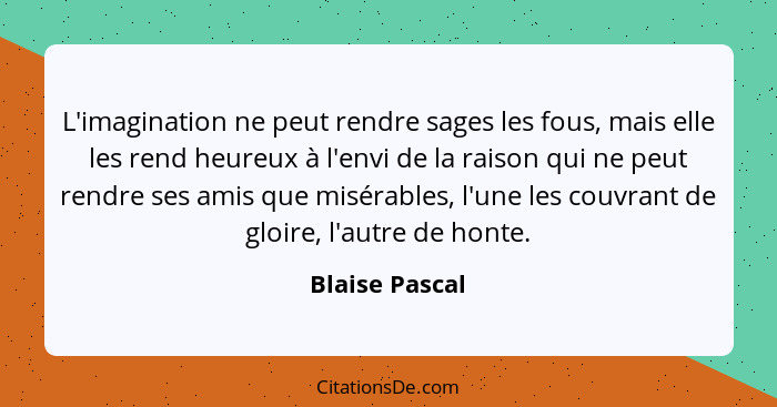 L'imagination ne peut rendre sages les fous, mais elle les rend heureux à l'envi de la raison qui ne peut rendre ses amis que misérabl... - Blaise Pascal