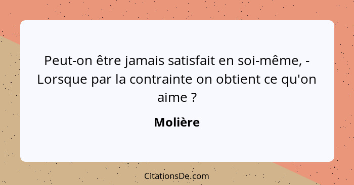 Peut-on être jamais satisfait en soi-même, - Lorsque par la contrainte on obtient ce qu'on aime ?... - Molière