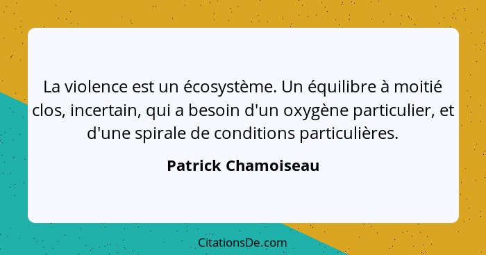 La violence est un écosystème. Un équilibre à moitié clos, incertain, qui a besoin d'un oxygène particulier, et d'une spirale de... - Patrick Chamoiseau