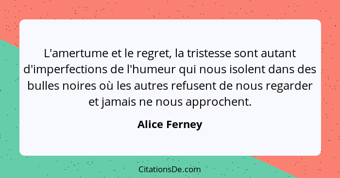 L'amertume et le regret, la tristesse sont autant d'imperfections de l'humeur qui nous isolent dans des bulles noires où les autres ref... - Alice Ferney