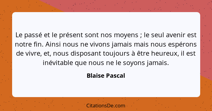 Le passé et le présent sont nos moyens ; le seul avenir est notre fin. Ainsi nous ne vivons jamais mais nous espérons de vivre, e... - Blaise Pascal