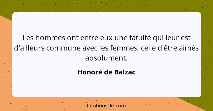 Les hommes ont entre eux une fatuité qui leur est d'ailleurs commune avec les femmes, celle d'être aimés absolument.... - Honoré de Balzac