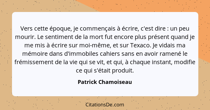 Vers cette époque, je commençais à écrire, c'est dire : un peu mourir. Le sentiment de la mort fut encore plus présent quand... - Patrick Chamoiseau