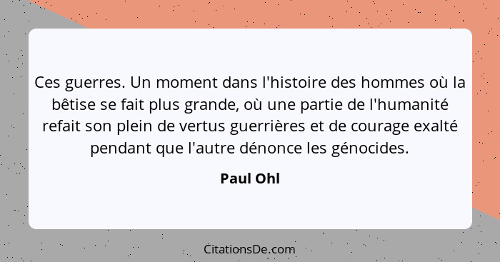 Ces guerres. Un moment dans l'histoire des hommes où la bêtise se fait plus grande, où une partie de l'humanité refait son plein de vertus... - Paul Ohl