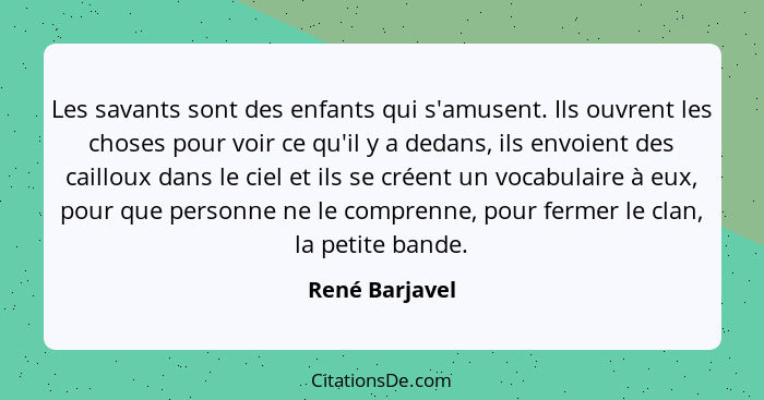 Les savants sont des enfants qui s'amusent. Ils ouvrent les choses pour voir ce qu'il y a dedans, ils envoient des cailloux dans le ci... - René Barjavel