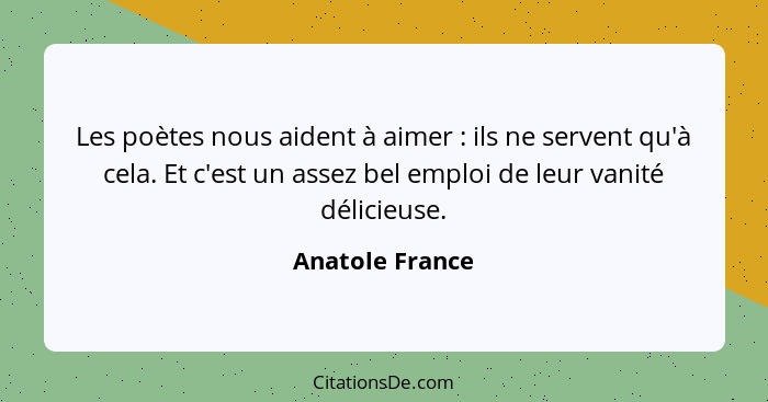 Les poètes nous aident à aimer : ils ne servent qu'à cela. Et c'est un assez bel emploi de leur vanité délicieuse.... - Anatole France