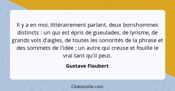 Il y a en moi, littérairement parlant, deux bonshommes distincts : un qui est épris de gueulades, de lyrisme, de grands vols d... - Gustave Flaubert