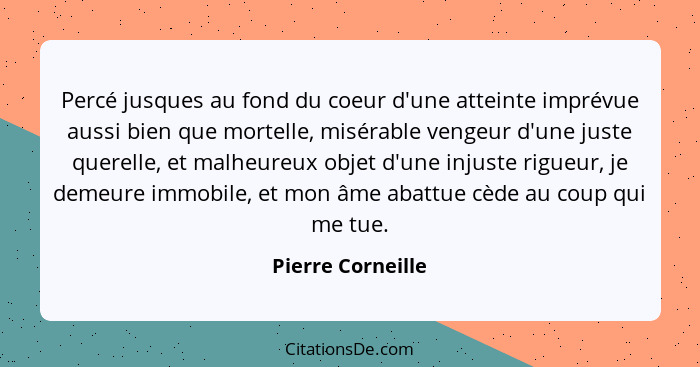 Percé jusques au fond du coeur d'une atteinte imprévue aussi bien que mortelle, misérable vengeur d'une juste querelle, et malheure... - Pierre Corneille