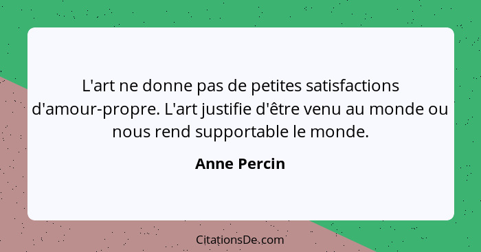 L'art ne donne pas de petites satisfactions d'amour-propre. L'art justifie d'être venu au monde ou nous rend supportable le monde.... - Anne Percin